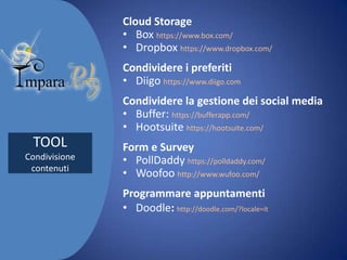 Cloud Storage
• Box https://www.box.com/
• Dropbox https://www.dropbox.com/
Condividere i preferiti
• Diigo https://www.diigo.com

Condividere la gestione dei social media
• Buffer: https://bufferapp.com/
• Hootsuite https://hootsuite.com/

TOOL
Condivisione
contenuti

Form e Survey
• PollDaddy https://polldaddy.com/
• Woofoo http://www.wufoo.com/
Programmare appuntamenti
• Doodle: http://doodle.com/?locale=it

 