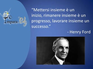 “Mettersi insieme è un inizio,
rimanere insieme è un
progresso, lavorare insieme un
successo.”
- Henry Ford

 