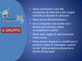 IL GRUPPO

• Deve conoscere l’uso del computer,
di internet e dei singoli tool che si
decide di utilizzare
• Deve avere dimestichezza con il
computer, ma anche con i device
più comuni, come smartphone e
tablet
• Deve aver voglia di sperimentare
cose nuove
• Deve essere disposto a modificare il
proprio modo di interagire: cedere
un po’ della propria autonomia a
favore del gruppo

 