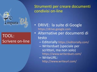 Strumenti per creare documenti
condivisi on-line
• DRIVE: la suite di Google
https://drive.google.com

TOOL:
Scrivere on-line

• Alternative per documenti di
testo

– Editorially https://editorially.com/
– Writerduet (speciale per
scrittori, ma non solo)
https://www.writerduet.com/

– WriteURL:

http://www.writeurl.com/

 