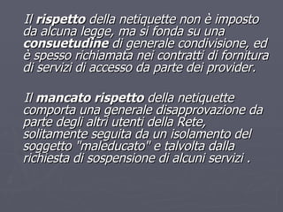 Il  rispetto  della netiquette non è imposto da alcuna legge, ma si fonda su una  consuetudine  di generale condivisione, ed è spesso richiamata nei contratti di fornitura di servizi di accesso da parte dei provider. Il  mancato rispetto  della netiquette comporta una generale disapprovazione da parte degli altri utenti della Rete, solitamente seguita da un isolamento del soggetto "maleducato" e talvolta dalla richiesta di sospensione di alcuni servizi . 