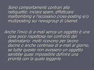 Sono comportamenti contrari alla netiquette: inviare spam, effettuare mailbombing e l'eccessivo cross-posting e/o multiposting sui newsgroup di Usenet.  Anche l'invio di e-mail senza un oggetto è una cosa poco rispettosa nei confronti del destinatario: molti ricevono per lavoro decine o anche centinaia di e-mail al giorno, se tutte queste non avessero un oggetto sarebbe quasi impossibile definire una priorità con la quale leggerle. 