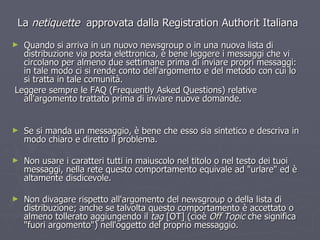 La  netiquette  approvata dalla Registration Authorit Italiana Quando si arriva in un nuovo newsgroup o in una nuova lista di distribuzione via posta elettronica, è bene leggere i messaggi che vi circolano per almeno due settimane prima di inviare propri messaggi: in tale modo ci si rende conto dell'argomento e del metodo con cui lo si tratta in tale comunità. Leggere sempre le FAQ (Frequently Asked Questions) relative all'argomento trattato prima di inviare nuove domande. Se si manda un messaggio, è bene che esso sia sintetico e descriva in modo chiaro e diretto il problema. Non usare i caratteri tutti in maiuscolo nel titolo o nel testo dei tuoi messaggi, nella rete questo comportamento equivale ad "urlare" ed è altamente disdicevole. Non divagare rispetto all'argomento del newsgroup o della lista di distribuzione; anche se talvolta questo comportamento è accettato o almeno tollerato aggiungendo il  tag  [OT] (cioè  Off Topic  che significa "fuori argomento") nell'oggetto del proprio messaggio. 