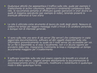 Qualunque attività che appesantisca il traffico sulla rete, quale per esempio il trasferimento di archivi voluminosi, deteriora il rendimento complessivo della rete. Si raccomanda pertanto di effettuare queste operazioni in orari diversi da quelli di massima operatività (per esempio di notte), tenendo presenti le eventuali differenze di fuso orario La rete è utilizzata come strumento di lavoro da molti degli utenti. Nessuno di costoro ha tempo per leggere messaggi inutili o frivoli o di carattere personale, e dunque non di interesse generale.  Vi sono sulla rete una serie di siti server (file server) che contengono in copia aggiornata documentazione, software ed altri oggetti disponibili sulla rete. Informatevi preventivamente su quale sia il nodo server più accessibile per voi. Se un file è disponibile su di esso o localmente, non vi è alcuna ragione per prenderlo dalla rete, impegnando inutilmente la linea e impiegando un tempo sicuramente maggiore per il trasferimento  Il software reperibile sulla rete può essere coperto da brevetti e/o vincoli di utilizzo di varia natura. Leggere sempre attentamente la documentazione di accompagnamento prima di utilizzarlo, modificarlo o redistribuirlo in qualunque modo e sotto qualunque forma.  