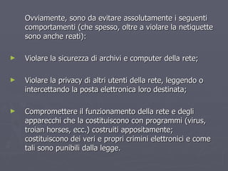Ovviamente, sono da evitare assolutamente i seguenti comportamenti (che spesso, oltre a violare la netiquette sono anche reati): Violare la sicurezza di archivi e computer della rete; Violare la privacy di altri utenti della rete, leggendo o intercettando la posta elettronica loro destinata; Compromettere il funzionamento della rete e degli apparecchi che la costituiscono con programmi (virus, troian horses, ecc.) costruiti appositamente; costituiscono dei veri e propri crimini elettronici e come tali sono punibili dalla legge. 