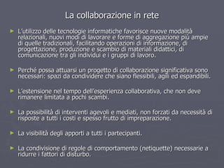 La collaborazione in rete L’utilizzo delle tecnologie informatiche favorisce nuove modalità relazionali, nuovi modi di lavorare e forme di aggregazione più ampie di quelle tradizionali, facilitando operazioni di informazione, di progettazione, produzione e scambio di materiali didattici, di comunicazione tra gli individui e i gruppi di lavoro.  Perché possa attuarsi un progetto di collaborazione significativa sono necessari: spazi da condividere che siano flessibili, agili ed espandibili. L’estensione nel tempo dell’esperienza collaborativa, che non deve rimanere limitata a pochi scambi. La possibilità di interventi agevoli e mediati, non forzati da necessità di risposte a tutti i costi e spesso frutto di impreparazione. La visibilità degli apporti a tutti i partecipanti. La condivisione di regole di comportamento (netiquette) necessarie a ridurre i fattori di disturbo. 