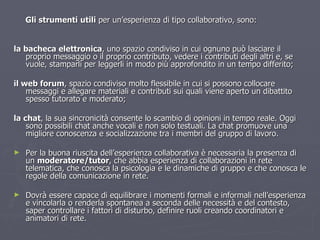 Gli strumenti   utili  per un’esperienza di tipo collaborativo, sono:  la bacheca elettronica , uno spazio condiviso in cui ognuno può lasciare il proprio messaggio o il proprio contributo, vedere i contributi degli altri e, se vuole, stamparli per leggerli in modo più approfondito in un tempo differito; il web forum , spazio condiviso molto flessibile in cui si possono collocare messaggi e allegare materiali e contributi sui quali viene aperto un dibattito spesso tutorato e moderato; la chat , la sua sincronicità consente lo scambio di opinioni in tempo reale. Oggi sono possibili chat anche vocali e non solo testuali. La chat promuove una migliore conoscenza e socializzazione tra i membri del gruppo di lavoro. Per la buona riuscita dell’esperienza collaborativa è necessaria la presenza di un  moderatore/tutor , che abbia esperienza di collaborazioni in rete telematica, che conosca la psicologia e le dinamiche di gruppo e che conosca le regole della comunicazione in rete. Dovrà essere capace di equilibrare i momenti formali e informali nell’esperienza e vincolarla o renderla spontanea a seconda delle necessità e del contesto, saper controllare i fattori di disturbo, definire ruoli creando coordinatori e animatori di rete. 