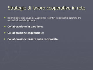 Strategie di lavoro cooperativo in rete Riferendosi agli studi di Guglielmo Trentin si possono definire tre modelli di collaborazione: Collaborazione in parallelo; Collaborazione sequenziale; Collaborazione basata sulla reciprocità. 