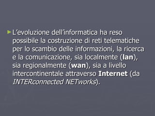 L’evoluzione dell’informatica ha reso possibile la costruzione di reti telematiche per lo scambio delle informazioni, la ricerca e la comunicazione, sia localmente ( lan ), sia regionalmente ( wan ), sia a livello intercontinentale attraverso  Internet  (da  INTERconnected NETworks ).  