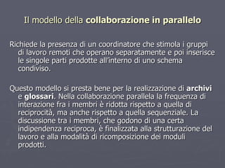 Il modello della  collaborazione in parallelo Richiede la presenza di un coordinatore che stimola i gruppi di lavoro remoti che operano separatamente e poi inserisce le singole parti prodotte all’interno di uno schema condiviso.  Questo modello si presta bene per la realizzazione di  archivi  e  glossari . Nella collaborazione parallela la frequenza di interazione fra i membri è ridotta rispetto a quella di reciprocità, ma anche rispetto a quella sequenziale. La discussione tra i membri, che godono di una certa indipendenza reciproca, è finalizzata alla strutturazione del lavoro e alla modalità di ricomposizione dei moduli prodotti. 