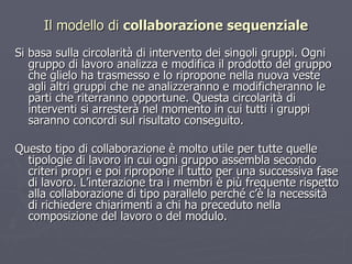 Si basa sulla circolarità di intervento dei singoli gruppi. Ogni gruppo di lavoro analizza e modifica il prodotto del gruppo che glielo ha trasmesso e lo ripropone nella nuova veste agli altri gruppi che ne analizzeranno e modificheranno le parti che riterranno opportune. Questa circolarità di interventi si arresterà nel momento in cui tutti i gruppi saranno concordi sul risultato conseguito.  Questo tipo di collaborazione è molto utile per tutte quelle tipologie di lavoro in cui ogni gruppo assembla secondo criteri propri e poi ripropone il tutto per una successiva fase di lavoro. L’interazione tra i membri è più frequente rispetto alla collaborazione di tipo parallelo perché c’è la necessità di richiedere chiarimenti a chi ha preceduto nella composizione del lavoro o del modulo.  Il modello di  collaborazione sequenziale 