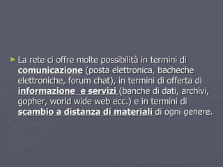 La rete ci offre molte possibilità in termini di  comunicazione  (posta elettronica, bacheche elettroniche, forum chat), in termini di offerta di  informazione   e servizi   (banche di dati, archivi, gopher, world wide web ecc.) e in termini di  scambio a distanza di materiali  di ogni genere. 