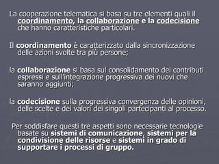 La cooperazione telematica si basa su tre elementi quali il  coordinamento , la  collaborazione  e la  codecisione   che hanno caratteristiche particolari. Il  coordinamento  è caratterizzato dalla sincronizzazione delle azioni svolte tra più persone; la  collaborazione  si basa sul consolidamento dei contributi espressi e sull’integrazione progressiva dei nuovi che saranno aggiunti; la  codecisione  sulla progressiva convergenza delle opinioni, delle scelte e dei valori dei singoli partecipanti al processo. Per soddisfare questi tre aspetti sono necessarie tecnologie basate su  sistemi di comunicazione ,  sistemi per la condivisione delle risorse  e  sistemi in grado di supportare i processi di gruppo. 