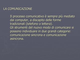 LA COMUNICAZIONE Il processo comunicativo è sempre più mediato dai computer, a discapito delle forme tradizionali (telefono o lettera).  Gli strumenti del nuovo modo di comunicare si possono individuare in due grandi categorie: comunicazione sincrona e comunicazione asincrona. 