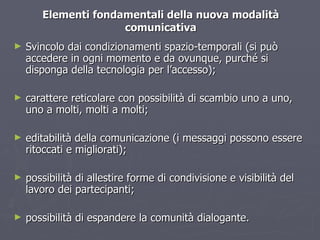 Elementi fondamentali della nuova modalità comunicativa Svincolo dai condizionamenti spazio-temporali (si può accedere in ogni momento e da ovunque, purché si disponga della tecnologia per l’accesso); carattere reticolare con possibilità di scambio uno a uno, uno a molti, molti a molti; editabilità della comunicazione (i messaggi possono essere ritoccati e migliorati); possibilità di allestire forme di condivisione e visibilità del lavoro dei partecipanti; possibilità di espandere la comunità dialogante. 