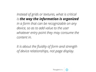 Instead of grids or textures, what is critical
is the way the information is organized
in a form that can be recognizable on any
device, so as to add value to the user
whatever entry point they may consume the
content in.
It is about the ﬂuidity of form and strength
of device relationships, not page display.
 
