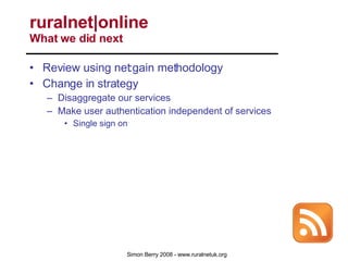 Review using net:gain methodology Change in strategy Disaggregate our services Make user authentication independent of services Single sign on Fully exploit RSS to: Push our services out Pull the services of others in Aggregate services and people wherever they are ruralnet|online  What we did next 