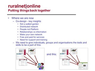 Where we are now Co-design - key insights Not a walled garden Distributed network People not Platform Relationships vs information Make your own network Free and paid for services Need for support and training We need to give individuals, groups and organisations the tools and skills to be a part of this: ruralnet|online  Putting things back together and this: 