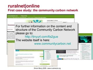 ruralnet|online  First case study: the community carbon network For further information on the content and structure of the Community Carbon Network please go to: 	 http://tinyurl.com/6s2gue   The website itself is here: www.communitycarbon.net 