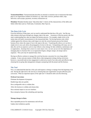 Transactional Data: Transactional data describes an internal or external event or transaction that takes
place as an organization conducts its business e.g,: sales order, invoices, purchase orders, trips,
deliveries, cash receipts, payments, inventory transactions etc.

Metadata: Metadata literally means “data about data”. It shows all the characteristics of the tables and
fields within them such as: Field name, Constraints, Data Type etc.




The Data Life Cycle
From the definition of data types, next we need to understand that data has a life cycle. Just like any
other element which goes through any changes, data is the same. Awareness of this key point is the first
step in understanding how data can impact the business process. For example, simple errors in the
master data will lead to inconsistencies in the transactional data. Not having business rules which
validate against the reference data could impact not only the current business process but related
business flows where the output of one is the input to the next. Visualizing this allows us to see how a
simple error in one cycle allows the propagation of errors to the next. Extrapolating with many sets of
data, this can be an expensive cycle to stop without a clear strategy for data validation, maintenance and
re-organization. Zooming from a micro to a more macro view, we now can see now the importance of
managing data in a business flow as an organization begins, changes merges, de-merges and re-
organizes. This cycle may be repeated many times.

Having an effective solution to manage this cycle has become a necessity for every large global
company. It may seem pre-mature to think about a data management strategy during conversion;
however, a successful and on-time engagement is achieved as result of not only early and effective data
cleansing but on-going data management strategies synergizing both the project and the business.


The Tool
Now, we understand that data has a life cycle and requires a strategy to manage from the beginning to its
end. Having the right tools is the next key to ensuring that your organization can gain efficiency post
conversion. What are important aspects of the right tool? It should be able to do the following:

Perform Conversion:
Eliminate development of programs
Handle large data sets quickly
Have configurable rules to validate data
Allow the business to validate and cleanse data
Have minimal impact to cut-over timelines
Have enterprise features like scheduling and reporting



Manage changes to Data:

Have repeatable process for maintenance and roll-outs
Update rules/validations quickly


COLLABORATE 12-OAUG Forum                  Copyright ©2012 by Chain-Sys                                      Page 2
 