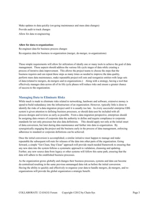 Make updates to data quickly (on-going maintenance and mass data changes)
Provide audit to track changes
Allow for data re-engineering



Allow for data re-organization:
Re-engineer data for business process changes
Re-organize data for business re-organization (merger, de-merger, re-organizations)



These simple requirements will allow for utilization of ideally one or many tools to achieve the goal of data
management. These aspects should address the various life cycle stages of data while creating a
process of iterative data improvement. This allows the project teams to choose the steps that the
business requires and can repeat these steps as many times as needed to improve the data quality,
perform mass data maintenance, make repeatable project roll outs and reorganize entities with large sets
of data (related to mergers, de-mergers and re-organizations.) Along with a strategy, having a tool that
effectively manages data across all of its life cycle phases will reduce risks and ensure a greater chance
of success to the organization.


Managing Data to Eliminate Risks
While much is made to eliminate risks related to networking, hardware and software, extensive money is
spend to build redundancy into the infrastructure of an organization. However, typically little is done to
identify the risks of a data migration project until it is usually too late. As every successful enterprise EBS
system is given attention to defining business processes, so should data uses be included with all
process designs and reviews as early as possible. From a data migration perspective, enterprises should
be assigning data owners of corporate data the authority to define and require compliance to corporate
standards for not only processes but also data definitions. This should apply not only at the initial onset
of data conversion, but later during data maintenance and further into data re-organization. By
synergistically engaging the project and the business early in the process of data management, enforcing
adherence to standard or corporate definitions can be achieved.

Once the initial conversion is accomplished, a similar initiative must happen to manage and make
repeatable the subsequent roll-outs for releases of the data into other parts of the organization. Going
forward, a simple “Get Clean, Stay Clean” approach will provide much-needed framework to ensuring that
any new data into the system follows a systematic approach to validation, cleansing and updating.
Further, any new source data from legacy or other systems will follow this same path, ensuring that the
data will adhere to the established business processes.

As the organization grows globally and changes their business processes, systems and data can become
de-centralized resulting in the same previous unmanaged data risk as before the initial conversion.
Having the ability to quickly and effectively re-organize your data to handle mergers, de-mergers, and re-
organizations will provide the global organization a strategic benefit.




COLLABORATE 12-OAUG Forum                  Copyright ©2012 by Chain-Sys                                           Page 3
 
