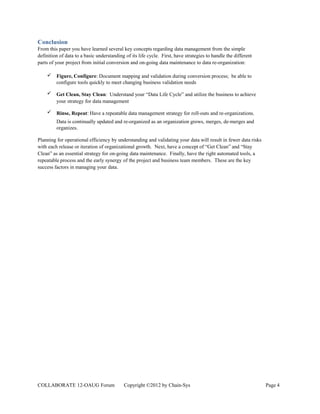 Conclusion
From this paper you have learned several key concepts regarding data management from the simple
definition of data to a basic understanding of its life cycle. First, have strategies to handle the different
parts of your project from initial conversion and on-going data maintenance to data re-organization:

        Figure, Configure: Document mapping and validation during conversion process; be able to
         configure tools quickly to meet changing business validation needs

        Get Clean, Stay Clean: Understand your “Data Life Cycle” and utilize the business to achieve
         your strategy for data management

        Rinse, Repeat: Have a repeatable data management strategy for roll-outs and re-organizations.
         Data is continually updated and re-organized as an organization grows, merges, de-merges and
         organizes.

Planning for operational efficiency by understanding and validating your data will result in fewer data risks
with each release or iteration of organizational growth. Next, have a concept of “Get Clean” and “Stay
Clean” as an essential strategy for on-going data maintenance. Finally, have the right automated tools, a
repeatable process and the early synergy of the project and business team members. These are the key
success factors in managing your data.




COLLABORATE 12-OAUG Forum                  Copyright ©2012 by Chain-Sys                                         Page 4
 