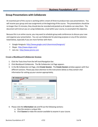  
Business	
  Foundations	
  of	
  IT	
  	
   v712	
   1	
  of	
  4	
  
	
   Business	
  Foundations	
  of	
  IT	
  
	
  
Group	
  Presentations	
  with	
  Collaborate	
  
	
  
An	
  essential	
  part	
  of	
  this	
  course	
  is	
  working	
  within	
  a	
  team	
  of	
  three	
  to	
  produce	
  two	
  case	
  presentations.	
  	
  You	
  
will	
  receive	
  your	
  group	
  and	
  case	
  assignments	
  at	
  the	
  beginning	
  of	
  the	
  course.	
  	
  The	
  presentations	
  should	
  be	
  
no	
  longer	
  than	
  15	
  minutes;	
  they	
  should	
  also	
  be	
  recorded	
  and	
  posted	
  so	
  all	
  students	
  can	
  view	
  them.	
  	
  This	
  
document	
  will	
  instruct	
  you	
  on	
  using	
  Collaborate,	
  a	
  tool	
  within	
  your	
  course,	
  to	
  accomplish	
  this	
  objective.	
  
	
  
Because	
  this	
  is	
  an	
  online	
  course,	
  you	
  may	
  want	
  to	
  schedule	
  group	
  web	
  conferences	
  to	
  discuss	
  your	
  case	
  
and	
  organize	
  your	
  presentation.	
  	
  You	
  can	
  use	
  Collaborate	
  for	
  planning	
  purposes	
  or	
  any	
  of	
  the	
  solutions	
  
listed	
  below,	
  especially	
  if	
  you	
  are	
  more	
  familiar	
  with	
  them:	
  
• Google	
  Hangouts:	
  http://www.google.com/+/learnmore/hangouts/	
  
• Skype:	
  	
  http://www.skype.com/	
  
• Join.me:	
  	
  http://www.joinme.com	
  
	
  
Create	
  a	
  Blackboard	
  Collaborate	
  Session	
  
1. Click	
  the	
  Tools	
  Area	
  from	
  the	
  left	
  hand	
  Navigation	
  bar.	
  
2. Click	
  Blackboard	
  Collaborate.	
  	
  The	
  Bb	
  Collaborate	
  List	
  Page	
  appears.	
  
3. In	
  the	
  Bb	
  Collaborate	
  List	
  Page,	
  click	
  Create	
  Session.	
  	
  The	
  Create	
  Session	
  window	
  appears	
  with	
  four	
  
different	
  sections.	
  Please	
  pay	
  close	
  attention	
  to	
  the	
  instructions	
  below	
  as	
  they	
  contain	
  vital	
  
information	
  for	
  setting	
  up	
  your	
  session	
  appropriately.	
  
	
  
	
  
	
  
4. Please	
  click	
  the	
  Information	
  tab	
  and	
  fill	
  out	
  the	
  following	
  sections:	
  
a. Give	
  the	
  session	
  a	
  unique	
  title.	
  	
  	
  
b. Click	
  Course	
  to	
  make	
  the	
  session	
  available	
  to	
  anyone	
  in	
  your	
  course.	
  	
  	
  
	
  
 