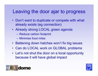 Leaving the door ajar to progress
• Don’t want to duplicate or compete with what
  already exists (eg connection)
• Already strong LOCAL green agenda
  – Reduce carbon footprint
  – Minimise food miles
• Battening down hatches won’t fix big issues
• Can do LOCAL work on GLOBAL problems
• Let’s not shut the door on a local opportunity
  because it will have global impact
 