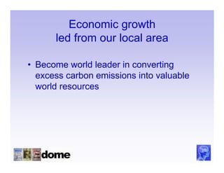 Economic growth
      led from our local area

• Become world leader in converting
  excess carbon emissions into valuable
  world resources
 