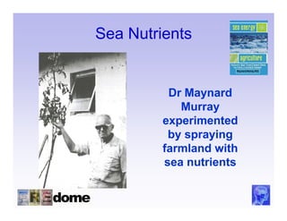 Sea Nutrients


          Dr Maynard
            Murray
         experimented
          by spraying
         farmland with
         sea nutrients
 