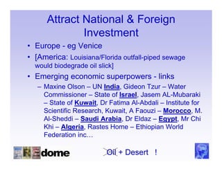 Attract National & Foreign
              Investment
• Europe - eg Venice
• [America: Louisiana/Florida outfall-piped sewage
  would biodegrade oil slick]
• Emerging economic superpowers - links
   – Maxine Olson – UN India, Gideon Tzur – Water
     Commissioner – State of Israel, Jasem AL-Mubaraki
     – State of Kuwait, Dr Fatima Al-Abdali – Institute for
     Scientific Research, Kuwait, A Faouzi – Morocco, M.
     Al-Sheddi – Saudi Arabia, Dr Eldaz – Egypt, Mr Chi
     Khi – Algeria, Rastes Home – Ethiopian World
     Federation inc…

                          Oil + Desert !
 