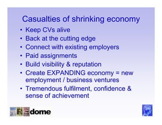 Casualties of shrinking economy
• Keep CVs alive
• Back at the cutting edge
• Connect with existing employers
• Paid assignments
• Build visibility & reputation
• Create EXPANDING economy = new
  employment / business ventures
• Tremendous fulfilment, confidence &
  sense of achievement
 