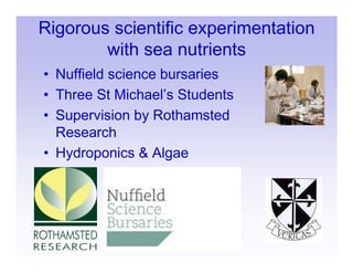 Rigorous scientific experimentation
        with sea nutrients
• Nuffield science bursaries
• Three St Michael’s Students
• Supervision by Rothamsted
  Research
• Hydroponics & Algae
 