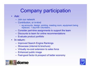Company participation
• Ask:
   – Join our network
   – Contribution, or in-kind
        • eg accounts, design, printing, meeting room, equipment being
          replaced, 1 day/mth volunteers…
   – Consider part-time assignments to support the team
   – Discounts to team for online recommendations
   – Evaluate product portfolio
• In return:
   –   Improved Search Engine Rankings
   –   Showcase (internet & brochure)
   –   Virtually no-cost extension to sales force
   –   Enhanced public image
   –   Feel-good factor & prospect of better economy
 