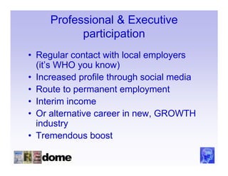 Professional & Executive
           participation
• Regular contact with local employers
  (it’s WHO you know)
• Increased profile through social media
• Route to permanent employment
• Interim income
• Or alternative career in new, GROWTH
  industry
• Tremendous boost
 