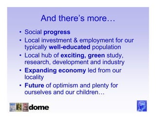 And there’s more…
• Social progress
• Local investment & employment for our
  typically well-educated population
• Local hub of exciting, green study,
  research, development and industry
• Expanding economy led from our
  locality
• Future of optimism and plenty for
  ourselves and our children…
 