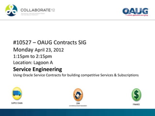 #10527 – OAUG Contracts SIG
Monday April 23, 2012
1:15pm to 2:15pm
Location: Lagoon A
Service Engineering
Using Oracle Service Contracts for building competitive Services & Subscriptions
 