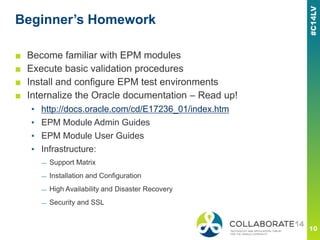 Beginner’s Homework
■ Become familiar with EPM modules
■ Execute basic validation procedures
■ Install and configure EPM test environments
■ Internalize the Oracle documentation – Read up!
▪ http://docs.oracle.com/cd/E17236_01/index.htm
▪ EPM Module Admin Guides
▪ EPM Module User Guides
▪ Infrastructure:
— Support Matrix
— Installation and Configuration
— High Availability and Disaster Recovery
— Security and SSL
 