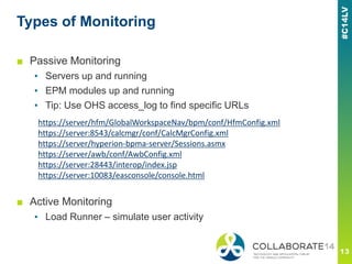 Types of Monitoring
■ Passive Monitoring
▪ Servers up and running
▪ EPM modules up and running
▪ Tip: Use OHS access_log to find specific URLs
■ Active Monitoring
▪ Load Runner – simulate user activity
https://server/hfm/GlobalWorkspaceNav/bpm/conf/HfmConfig.xml
https://server:8543/calcmgr/conf/CalcMgrConfig.xml
https://server/hyperion-bpma-server/Sessions.asmx
https://server/awb/conf/AwbConfig.xml
https://server:28443/interop/index.jsp
https://server:10083/easconsole/console.html
 