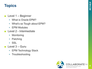 Topics
■ Level 1 – Beginner
▪ What is Oracle EPM?
▪ What’s so Tough about EPM?
▪ EPM Modules
■ Level 2 - Intermediate
▪ Monitoring
▪ Patching
▪ SSL
■ Level 3 – Guru
▪ EPM Technology Stack
▪ Troubleshooting
 