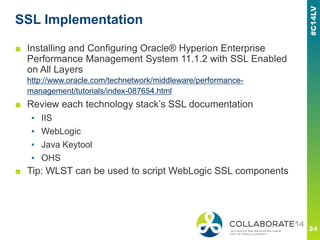 SSL Implementation
■ Installing and Configuring Oracle® Hyperion Enterprise
Performance Management System 11.1.2 with SSL Enabled
on All Layers
http://www.oracle.com/technetwork/middleware/performance-
management/tutorials/index-087654.html
■ Review each technology stack’s SSL documentation
▪ IIS
▪ WebLogic
▪ Java Keytool
▪ OHS
■ Tip: WLST can be used to script WebLogic SSL components
 