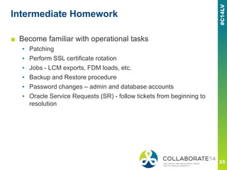 Intermediate Homework
■ Become familiar with operational tasks
▪ Patching
▪ Perform SSL certificate rotation
▪ Jobs - LCM exports, FDM loads, etc.
▪ Backup and Restore procedure
▪ Password changes – admin and database accounts
▪ Oracle Service Requests (SR) - follow tickets from beginning to
resolution
 