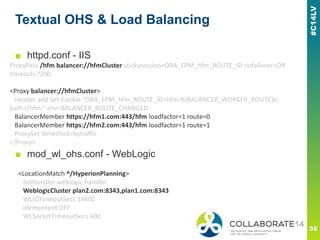 Textual OHS & Load Balancing
ProxyPass /hfm balancer://hfmCluster stickysession=ORA_EPM_hfm_ROUTE_ID nofailover=Off
timeout=7200
<Proxy balancer://hfmCluster>
Header add Set-Cookie "ORA_EPM_hfm_ROUTE_ID=hfm.%{BALANCER_WORKER_ROUTE}e;
path=/hfm;" env=BALANCER_ROUTE_CHANGED
BalancerMember https://hfm1.com:443/hfm loadfactor=1 route=0
BalancerMember https://hfm2.com:443/hfm loadfactor=1 route=1
ProxySet lbmethod=bytraffic
</Proxy>
<LocationMatch ^/HyperionPlanning>
SetHandler weblogic-handler
WeblogicCluster plan2.com:8343,plan1.com:8343
WLIOTimeoutSecs 14400
Idempotent OFF
WLSocketTimeoutSecs 600
■ httpd.conf - IIS
■ mod_wl_ohs.conf - WebLogic
 