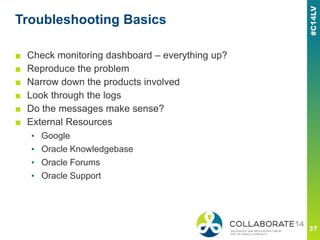 Troubleshooting Basics
■ Check monitoring dashboard – everything up?
■ Reproduce the problem
■ Narrow down the products involved
■ Look through the logs
■ Do the messages make sense?
■ External Resources
▪ Google
▪ Oracle Knowledgebase
▪ Oracle Forums
▪ Oracle Support
 