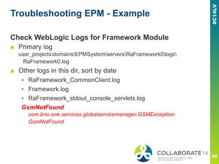 Troubleshooting EPM - Example
Check WebLogic Logs for Framework Module
■ Primary log
user_projectsdomainsEPMSystemserversRaFramework0logs
RaFramework0.log
■ Other logs in this dir, sort by date
▪ RaFramework_CommonClient.log
▪ Framework.log
▪ RaFramework_stdout_console_servlets.log
GsmNotFound
com.brio.one.services.globalservicemanager.GSMException:
GsmNotFound
 