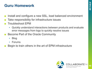Guru Homework
■ Install and configure a new SSL, load balanced environment
■ Take responsibility for infrastructure issues
■ Troubleshoot EPM
▪ Quickly understand interactions between products and evaluate
error messages from logs to quickly resolve issues
■ Become Part of the Oracle Community
▪ Blog
▪ Forums
■ Begin to train others in the art of EPM infrastructure
 