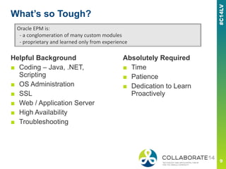 What’s so Tough?
Helpful Background
■ Coding – Java, .NET,
Scripting
■ OS Administration
■ SSL
■ Web / Application Server
■ High Availability
■ Troubleshooting
Oracle EPM is:
- a conglomeration of many custom modules
- proprietary and learned only from experience
Absolutely Required
■ Time
■ Patience
■ Dedication to Learn
Proactively
 