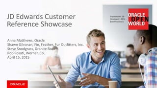 JD Edwards Customer
Reference Showcase
Anna Matthews, Oracle
Shawn Gilronan, Fin, Feather, Fur Outfitters, Inc.r
Steve Snodgrass, Granite Rock
Rob Rosati, Werner, Co.
April 15, 2015
Copyright © 2014, Oracle and/or its affiliates. All rights reserved. |
 