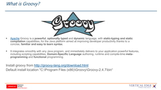 What is Groovy?
 Apache Groovy is a powerful, optionally typed and dynamic language, with static-typing and static
compilation capabilities, for the Java platform aimed at improving developer productivity thanks to a
concise, familiar and easy to learn syntax.
 It integrates smoothly with any Java program, and immediately delivers to your application powerful features,
including scripting capabilities, Domain-Specific Language authoring, runtime and compile-time meta-
programming and functional programming.
Install groovy from http://groovy-lang.org/download.html
Default install location "C:Program Files (x86)GroovyGroovy-2.4.7bin“
 