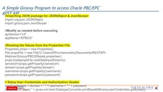 A Simple Groovy Program to access Oracle PBC/EPC
REST API//Importing JSON package for JSONObject & JsonSlurper
import org.json.JSONObject
import groovy.json.JsonSlurper
//Modify as needed before executing
apiVersion="v3"
appName="EPBCS"
//Reading the Values from the Properties File
Properties props = new Properties()
File propsFile = new File('C:/Users/DPunniamoorthy/Documents/RESTAPI-
Webinar/Groovy/PBCSDetails.properties')
props.load(propsFile.newDataInputStream())
serverUrl=props.getProperty('serverUrl')
domain=props.getProperty('domain')
username=props.getProperty('username')
password=props.getProperty('password')
// Setup User Credentials and Authorization Header
userCredentials = domain + "." + username + ":" + password
basicAuth = "Basic " + javax.xml.bind.DatatypeConverter.printBase64Binary(userCredentials.getBytes())
 